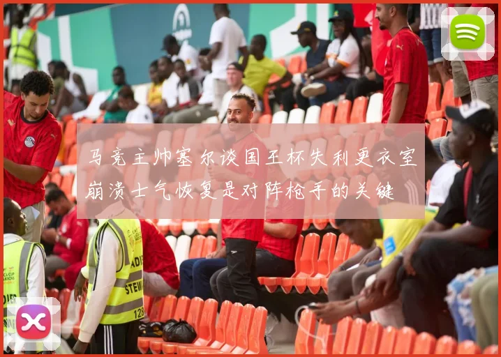马竞主帅塞尔谈国王杯失利更衣室崩溃士气恢复是对阵枪手的关键