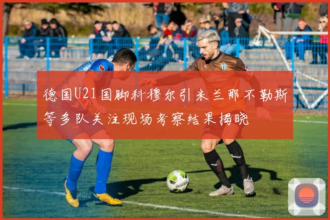 德国U21国脚科穆尔引米兰那不勒斯等多队关注现场考察结果揭晓