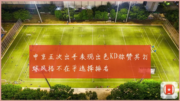 申京五次出手表现出色KD称赞其打球风格不在乎选择排名
