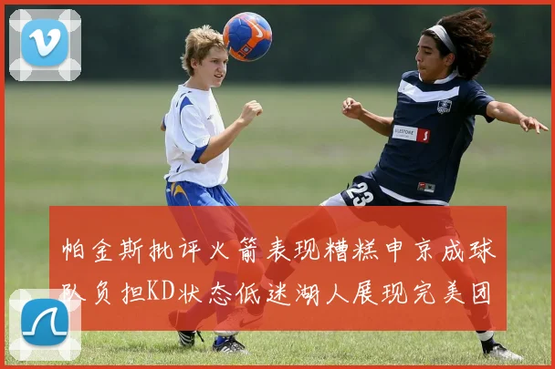 帕金斯批评火箭表现糟糕申京成球队负担KD状态低迷湖人展现完美团队篮球