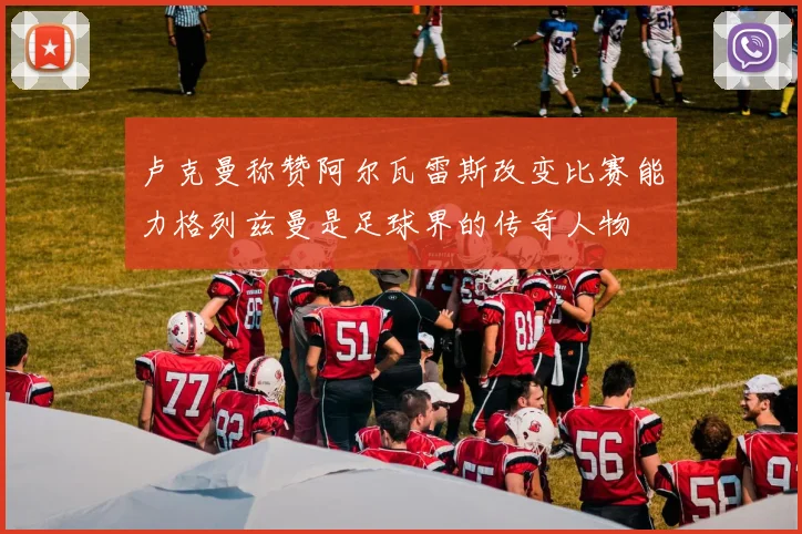 卢克曼称赞阿尔瓦雷斯改变比赛能力格列兹曼是足球界的传奇人物