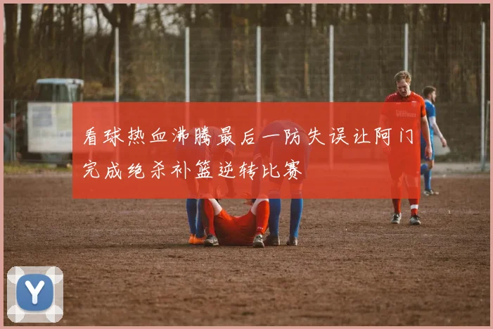 看球热血沸腾最后一防失误让阿门完成绝杀补篮逆转比赛