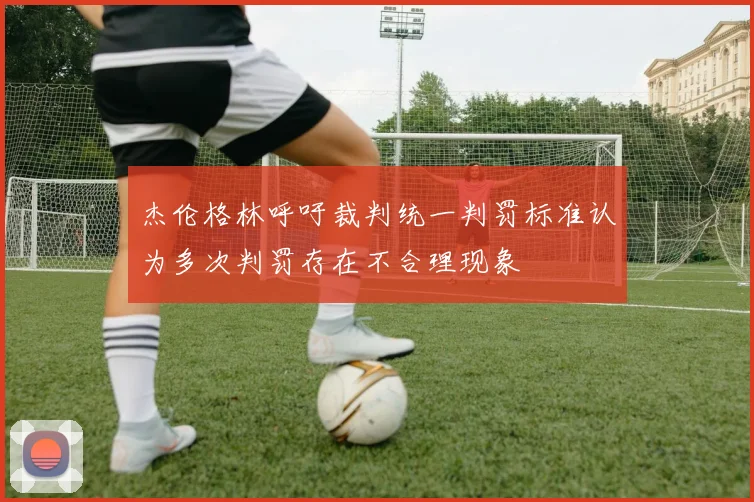 杰伦格林呼吁裁判统一判罚标准认为多次判罚存在不合理现象