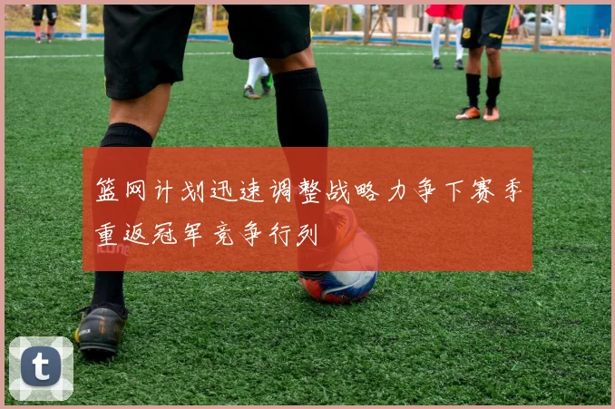 篮网计划迅速调整战略力争下赛季重返冠军竞争行列