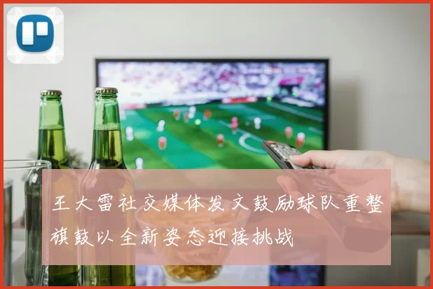 王大雷社交媒体发文鼓励球队重整旗鼓以全新姿态迎接挑战