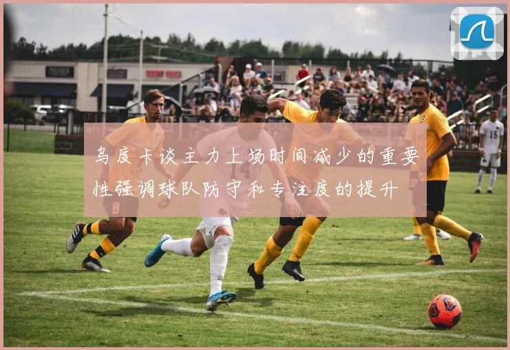 乌度卡谈主力上场时间减少的重要性强调球队防守和专注度的提升