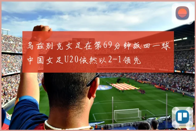 乌兹别克女足在第69分钟扳回一球中国女足U20依然以2-1领先