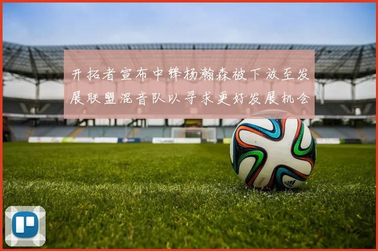 开拓者宣布中锋杨瀚森被下放至发展联盟混音队以寻求更好发展机会