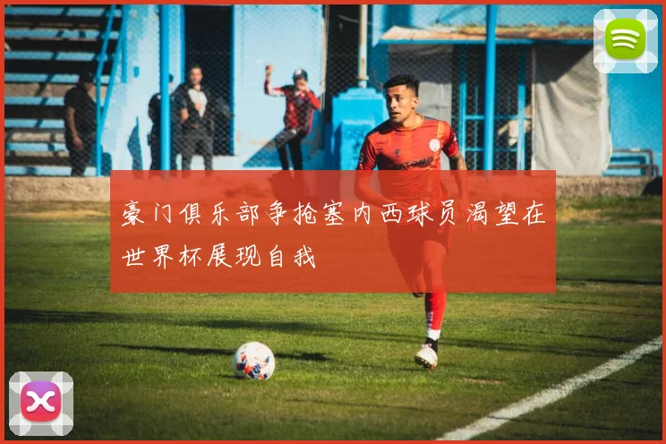 豪门俱乐部争抢塞内西球员渴望在世界杯展现自我