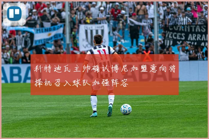 科特迪瓦主帅确认博尼加盟意向将择机召入球队加强阵容