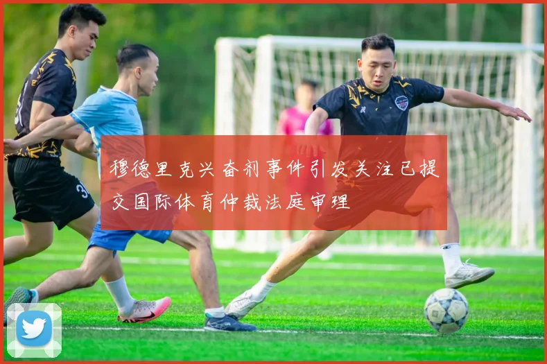 穆德里克兴奋剂事件引发关注已提交国际体育仲裁法庭审理