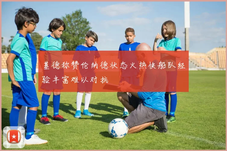 基德称赞伦纳德状态火热快船队经验丰富难以对抗