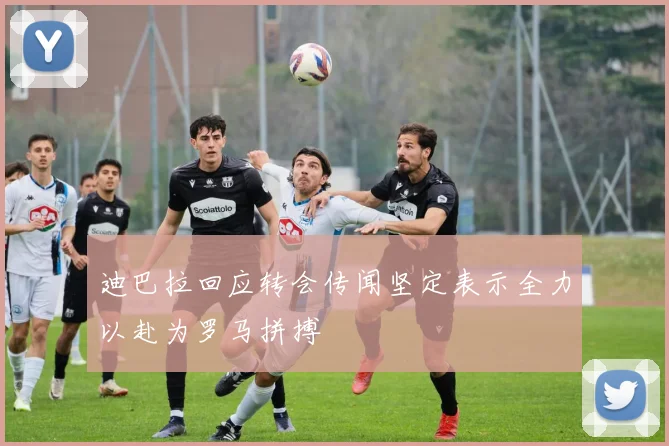 迪巴拉回应转会传闻坚定表示全力以赴为罗马拼搏