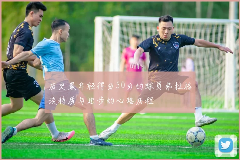 历史最年轻得分50分的球员弗拉格谈特质与进步的心路历程