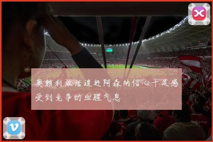 奥赖利放话追赶阿森纳信心十足感受到竞争的血腥气息