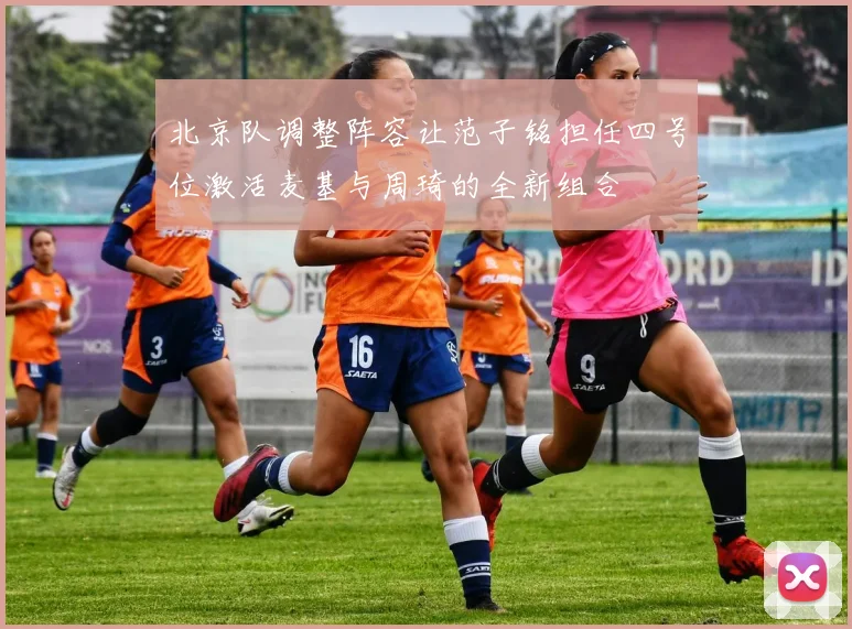 北京队调整阵容让范子铭担任四号位激活麦基与周琦的全新组合