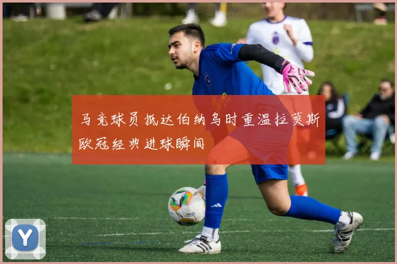 马竞球员抵达伯纳乌时重温拉莫斯欧冠经典进球瞬间