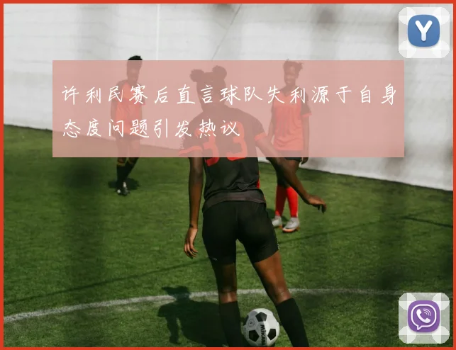 许利民赛后直言球队失利源于自身态度问题引发热议