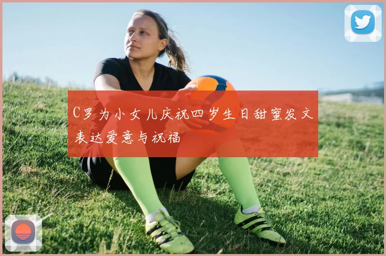 C罗为小女儿庆祝四岁生日甜蜜发文表达爱意与祝福