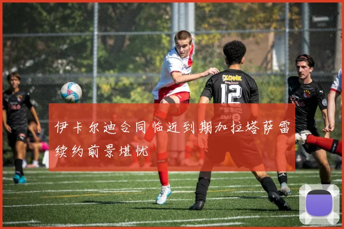 伊卡尔迪合同临近到期加拉塔萨雷续约前景堪忧