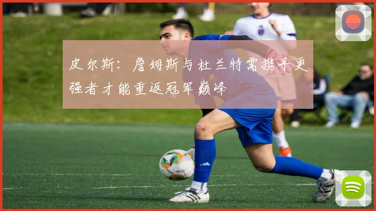 皮尔斯：詹姆斯与杜兰特需携手更强者才能重返冠军巅峰