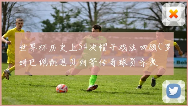 世界杯历史上54次帽子戏法回顾C罗姆巴佩凯恩贝利等传奇球员齐聚