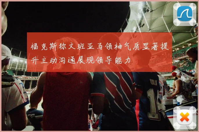 福克斯称文班亚马领袖气质显著提升主动沟通展现领导能力