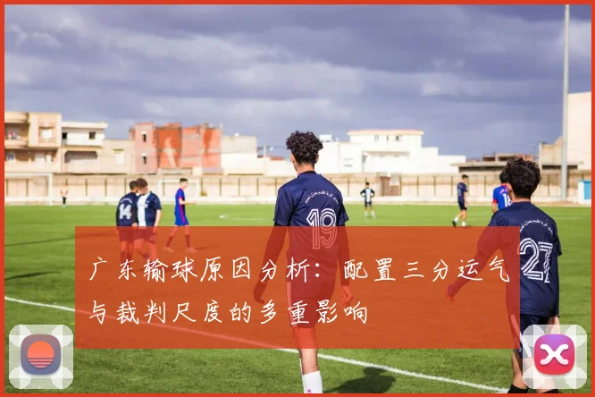 广东输球原因分析：配置三分运气与裁判尺度的多重影响