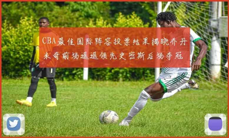 CBA最佳国际阵容投票结果揭晓乔丹米奇前场遥遥领先史密斯后场夺冠