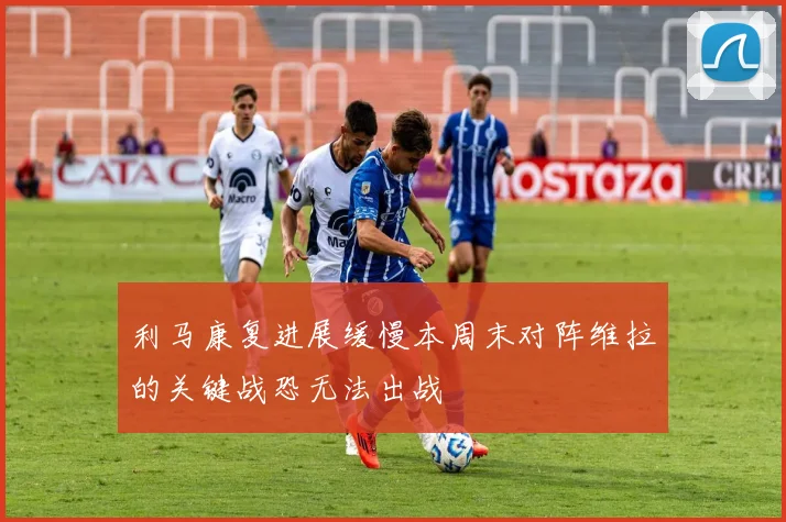 利马康复进展缓慢本周末对阵维拉的关键战恐无法出战